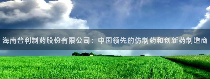 9游会老哥：海南普利制药股份有限公司：中国领先的仿制药和创新药制造商