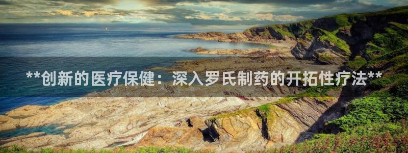 九游会老哥俱乐部官网：**创新的医疗保健：深入罗氏制药的开拓性疗法**