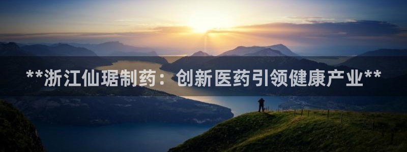九游会老哥：**浙江仙琚制药：创新医药引领健康产业**