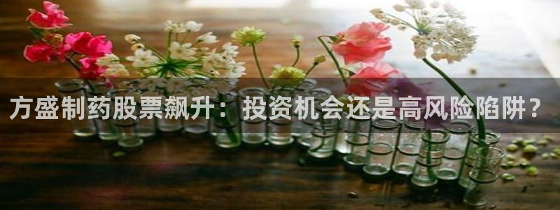 九游会老哥俱乐部必备的交流社区论坛：方盛制药股票飙升：投资机会还是高风险陷阱？