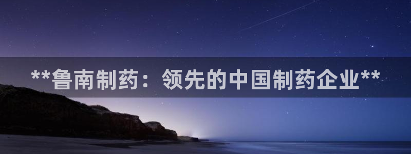 九游老哥俱乐部官网登录不了：**鲁南制药：领先的中国制药企业**