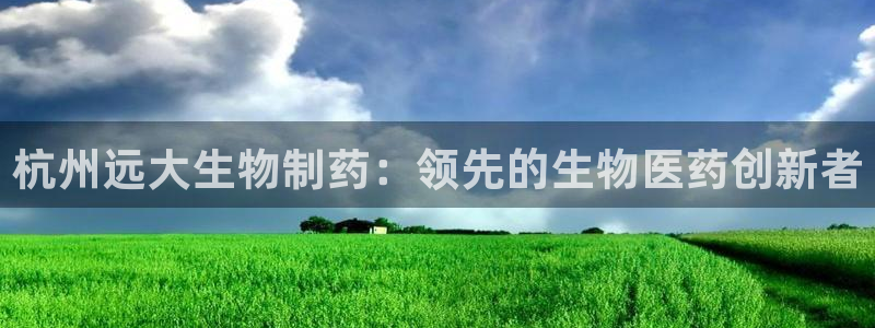 usdt九游会老哥俱乐部：杭州远大生物制药：领先的生物医药创新者