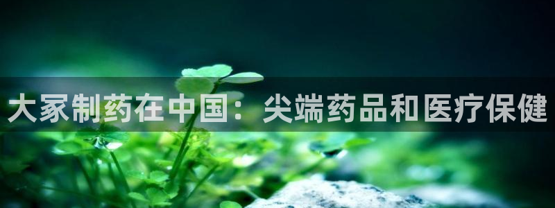 九游会老哥俱乐部官网首页：大冢制药在中国：尖端药品和医疗保健