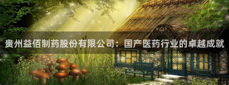 九游会老哥必备的交流社区九：贵州益佰制药股份有限公司：国产医药行业的卓越成就