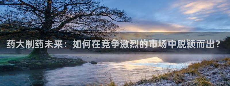 九游会老哥俱乐部必备的交流社区论坛：药大制药未来：如何在竞争激烈的市场中脱颖而出？