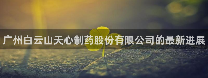 老哥俱乐部是干什么的啊：广州白云山天心制药股份有限公司的最新进展