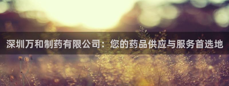 九游会老哥必备的交流社区九：深圳万和制药有限公司：您的药品供应与服务首选地