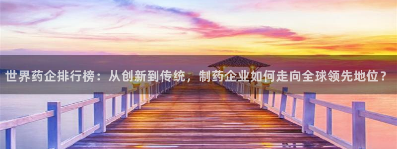 九游老哥俱乐部官网登录入口：世界药企排行榜：从创新到传统，制药企业如何走向全球领先地位？