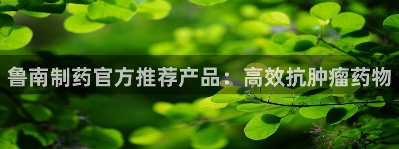 九游老哥俱乐部官网登录入口：鲁南制药官方推荐产品：高效抗肿瘤药物