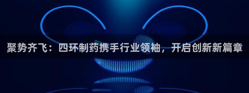 九游会老哥必备的交流社区九：聚势齐飞：四环制药携手行业领袖，开启创新新篇章